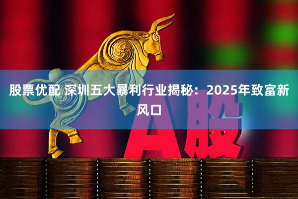 股票优配 深圳五大暴利行业揭秘：2025年致富新风口