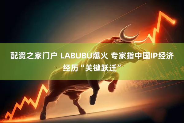 配资之家门户 LABUBU爆火 专家指中国IP经济经历“关键跃迁”