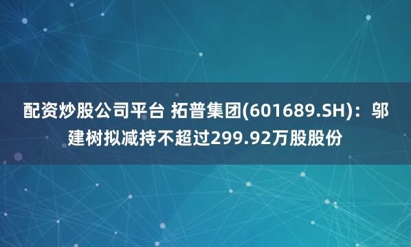配资炒股公司平台 拓普集团(601689.SH)：邬建树拟减持不超过299.92万股股份