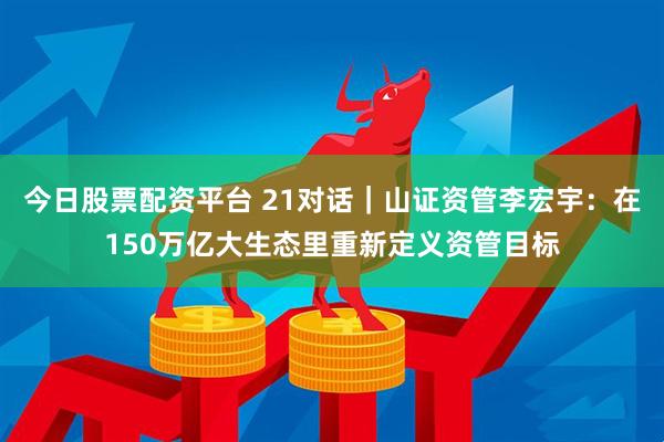 今日股票配资平台 21对话｜山证资管李宏宇：在150万亿大生态里重新定义资管目标