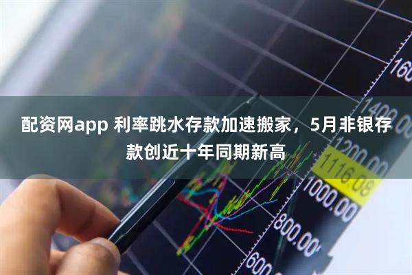 配资网app 利率跳水存款加速搬家，5月非银存款创近十年同期新高