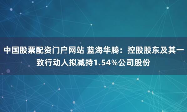 中国股票配资门户网站 蓝海华腾：控股股东及其一致行动人拟减持1.54%公司股份