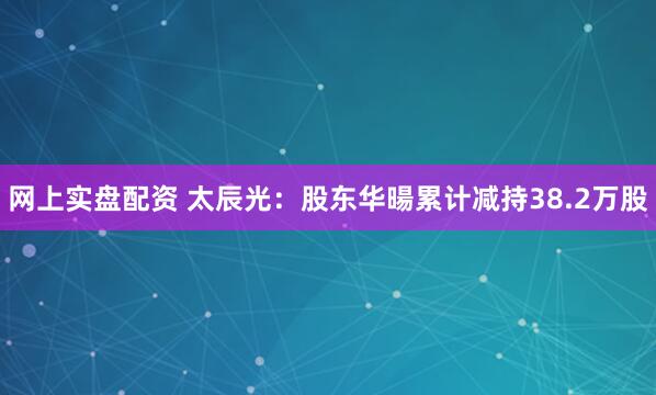 网上实盘配资 太辰光：股东华暘累计减持38.2万股