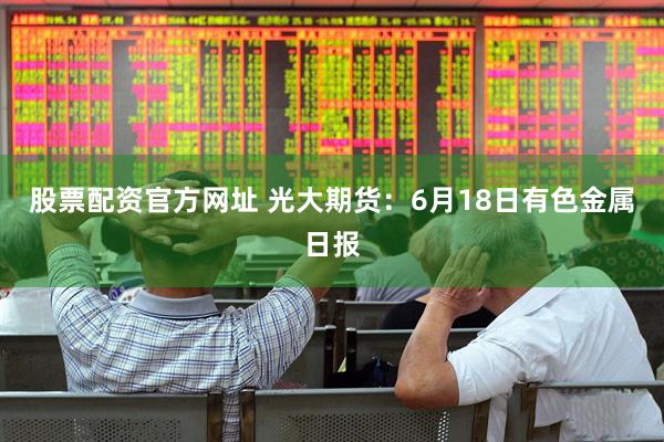 股票配资官方网址 光大期货：6月18日有色金属日报