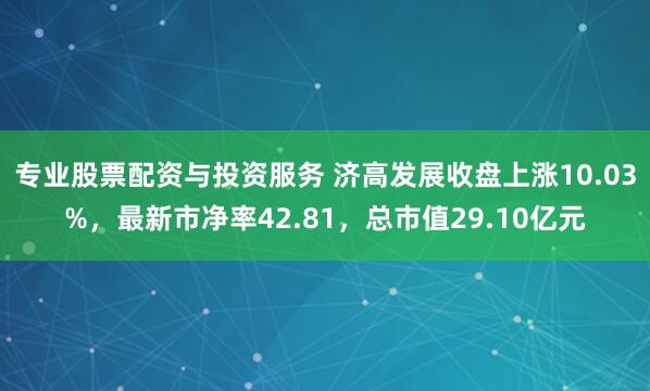 专业股票配资与投资服务 济高发展收盘上涨10.03%，最新市净率42.81，总市值29.10亿元