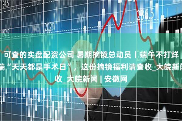 可查的实盘配资公司 暑期摘镜总动员丨端午不打烊！合肥普瑞“天天都是手术日”，这份摘镜福利请查收_大皖新闻 | 安徽网