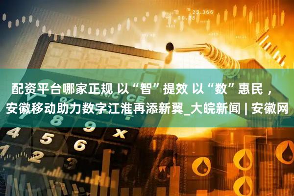 配资平台哪家正规 以“智”提效 以“数”惠民 ， 安徽移动助力数字江淮再添新翼_大皖新闻 | 安徽网