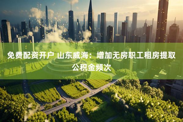 免费配资开户 山东威海：增加无房职工租房提取公积金频次