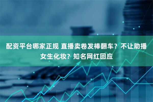 配资平台哪家正规 直播卖卷发棒翻车？不让助播女生化妆？知名网红回应