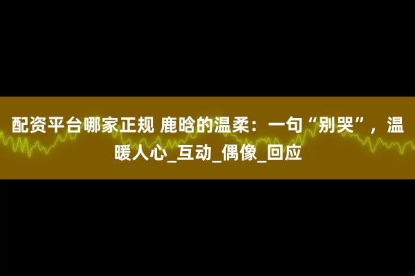 配资平台哪家正规 鹿晗的温柔：一句“别哭”，温暖人心_互动_偶像_回应