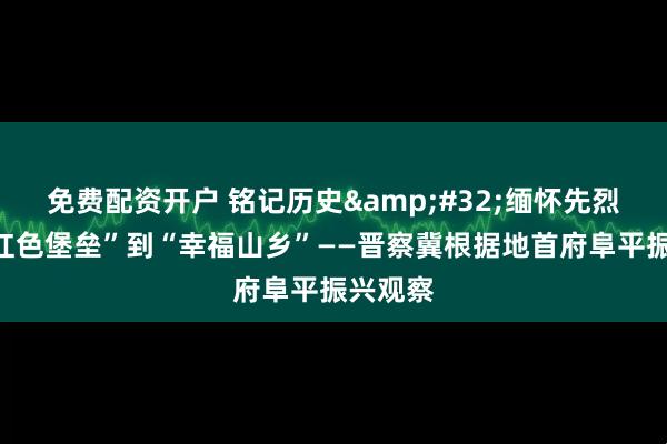 免费配资开户 铭记历史&#32;缅怀先烈｜从“红色堡垒”到“幸福山乡”——晋察冀根据地首府阜平振兴观察
