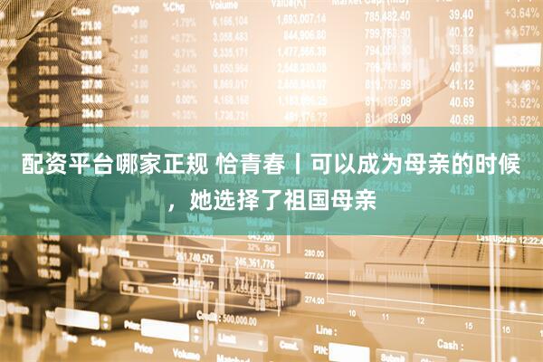 配资平台哪家正规 恰青春丨可以成为母亲的时候，她选择了祖国母亲
