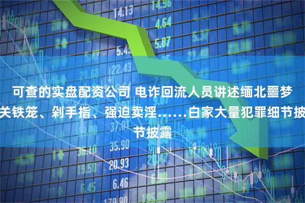 可查的实盘配资公司 电诈回流人员讲述缅北噩梦：关铁笼、剁手指、强迫卖淫……白家大量犯罪细节披露