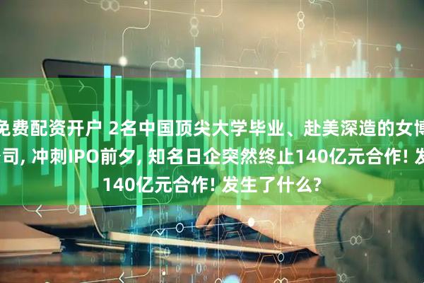 免费配资开户 2名中国顶尖大学毕业、赴美深造的女博士创业开公司, 冲刺IPO前夕, 知名日企突然终止140亿元合作! 发生了什么?