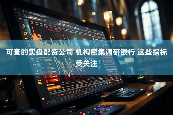 可查的实盘配资公司 机构密集调研银行 这些指标受关注