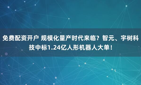 免费配资开户 规模化量产时代来临？智元、宇树科技中标1.24亿人形机器人大单！