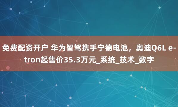 免费配资开户 华为智驾携手宁德电池，奥迪Q6L e-tron起售价35.3万元_系统_技术_数字