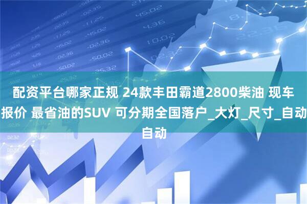 配资平台哪家正规 24款丰田霸道2800柴油 现车报价 最省油的SUV 可分期全国落户_大灯_尺寸_自动