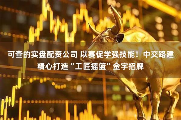 可查的实盘配资公司 以赛促学强技能！中交路建精心打造“工匠摇篮”金字招牌