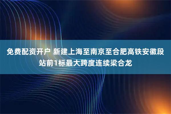 免费配资开户 新建上海至南京至合肥高铁安徽段站前1标最大跨度连续梁合龙