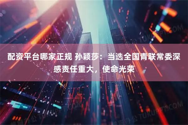 配资平台哪家正规 孙颖莎：当选全国青联常委深感责任重大，使命光荣