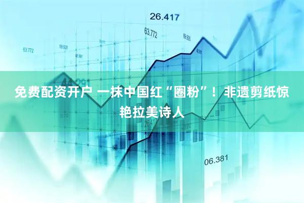 免费配资开户 一抹中国红“圈粉”！非遗剪纸惊艳拉美诗人