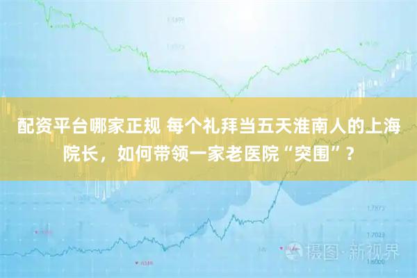 配资平台哪家正规 每个礼拜当五天淮南人的上海院长，如何带领一家老医院“突围”？