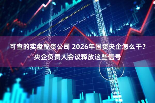 可查的实盘配资公司 2026年国资央企怎么干？央企负责人会议释放这些信号