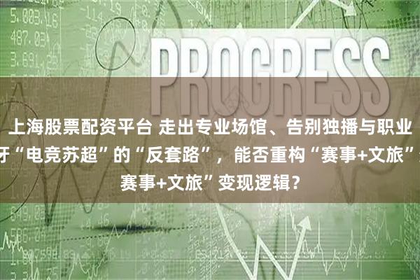 上海股票配资平台 走出专业场馆、告别独播与职业导向：虎牙“电竞苏超”的“反套路”，能否重构“赛事+文旅”变现逻辑？