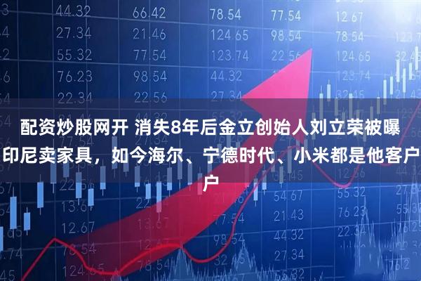 配资炒股网开 消失8年后金立创始人刘立荣被曝印尼卖家具，如今海尔、宁德时代、小米都是他客户