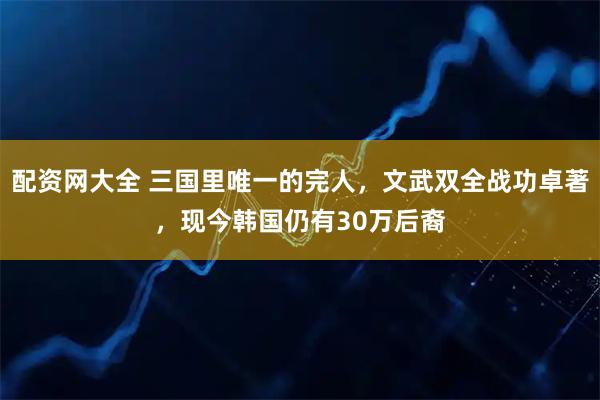 配资网大全 三国里唯一的完人，文武双全战功卓著，现今韩国仍有30万后裔