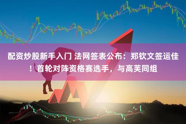 配资炒股新手入门 法网签表公布：郑钦文签运佳！首轮对阵资格赛选手，与高芙同组