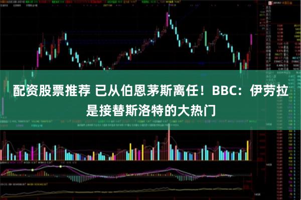 配资股票推荐 已从伯恩茅斯离任！BBC：伊劳拉是接替斯洛特的大热门
