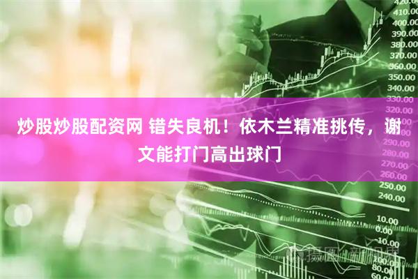 炒股炒股配资网 错失良机！依木兰精准挑传，谢文能打门高出球门